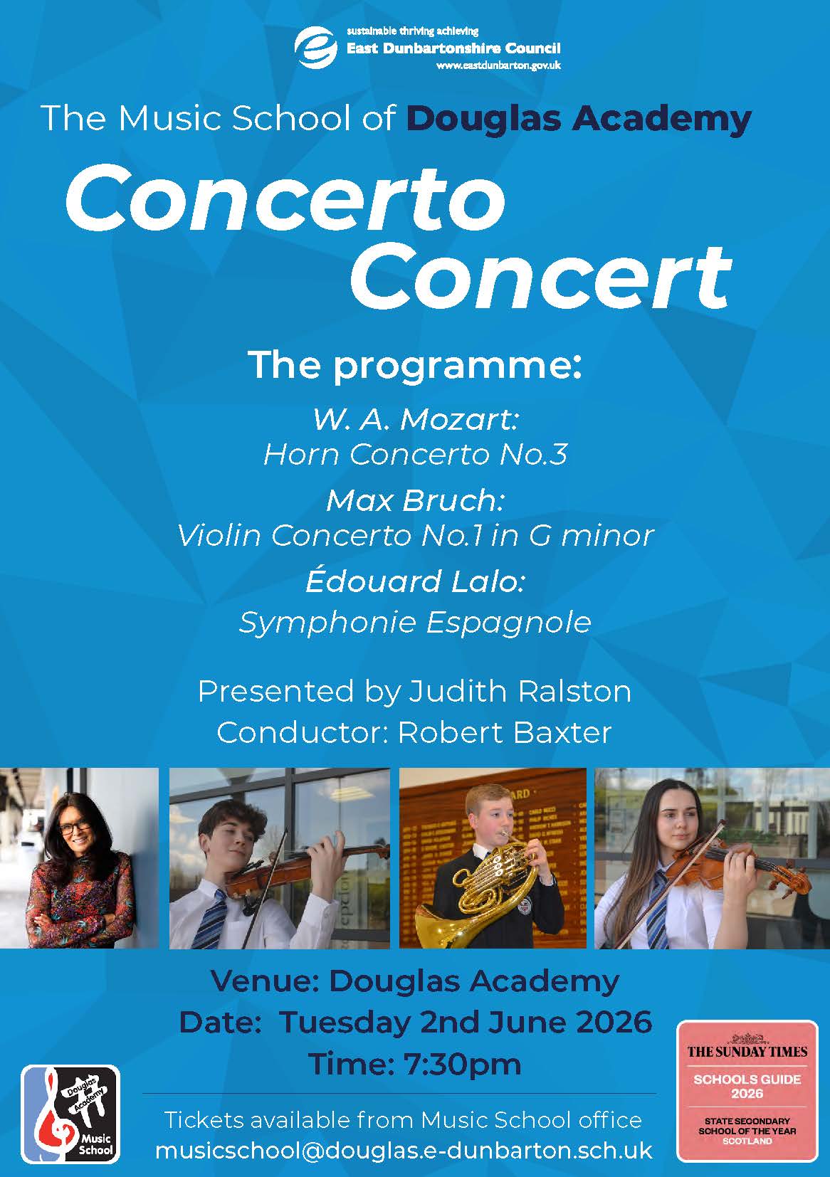Music School sustainable thriving achieving East Dunbartonshire Council www.eastdunbarton.gov.uk The Music School of Douglas Academy Concerto Concert The programme: W. A. Mozart: Horn Concerto No.3 Max Bruch: Violin Concerto No.1 in G minor Édouard Lalo: Symphonie Espagnole Presented by Judith Ralston Conductor: Robert Baxter eption ARD Venue: Douglas Academy Date: Tuesday 2nd June 2026 Time: 7:30pm Tickets available from Music School office musicschool@douglas.e-dunbarton.sch.uk THE SUNDAY TIMES SCHOOLS GUIDE 2026 STATE SECONDARY SCHOOL OF THE YEAR SCOTLAND